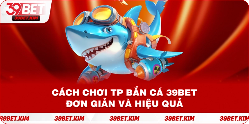 Cách Chơi TP BẮN CÁ 39BET Đơn Giản Và Hiệu Quả